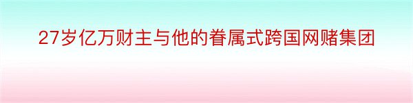 27岁亿万财主与他的眷属式跨国网赌集团