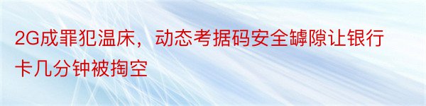 2G成罪犯温床，动态考据码安全罅隙让银行卡几分钟被掏空