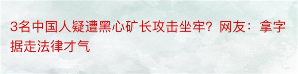 3名中国人疑遭黑心矿长攻击坐牢？网友：拿字据走法律才气