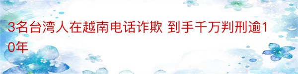 3名台湾人在越南电话诈欺 到手千万判刑逾10年