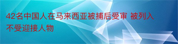 42名中国人在马来西亚被捕后受审 被列入不受迎接人物