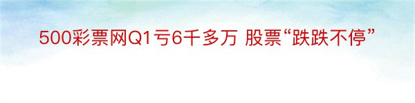 500彩票网Q1亏6千多万 股票“跌跌不停”