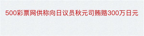 500彩票网供称向日议员秋元司贿赂300万日元