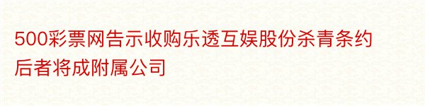 500彩票网告示收购乐透互娱股份杀青条约 后者将成附属公司