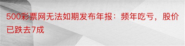 500彩票网无法如期发布年报：频年吃亏，股价已跌去7成