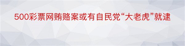 500彩票网贿赂案或有自民党“大老虎”就逮