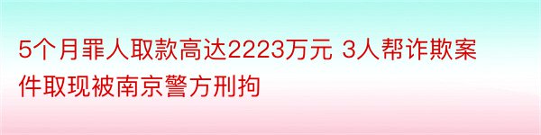 5个月罪人取款高达2223万元 3人帮诈欺案件取现被南京警方刑拘