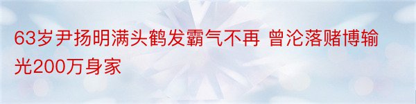 63岁尹扬明满头鹤发霸气不再 曾沦落赌博输光200万身家