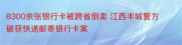 8300余张银行卡被跨省倒卖 江西丰城警方破获快递邮寄银行卡案