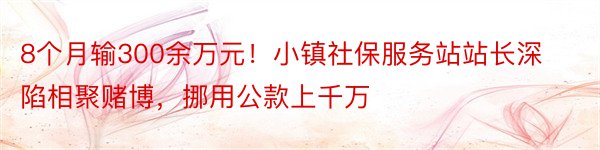 8个月输300余万元！小镇社保服务站站长深陷相聚赌博，挪用公款上千万