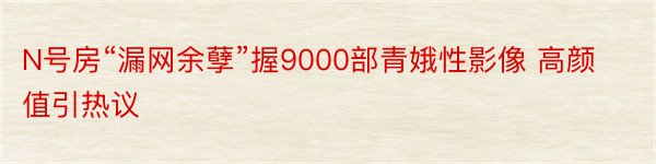 N号房“漏网余孽”握9000部青娥性影像 高颜值引热议