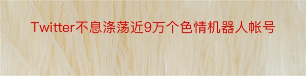 Twitter不息涤荡近9万个色情机器人帐号