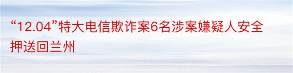 “12.04”特大电信欺诈案6名涉案嫌疑人安全押送回兰州