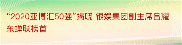 “2020亚博汇50强”揭晓 银娱集团副主席吕耀东蝉联榜首