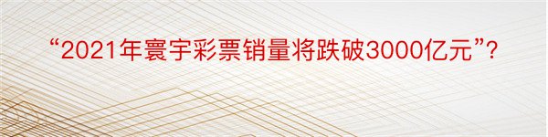 “2021年寰宇彩票销量将跌破3000亿元”？