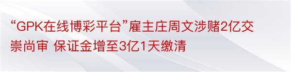 “GPK在线博彩平台”雇主庄周文涉赌2亿交崇尚审 保证金增至3亿1天缴清