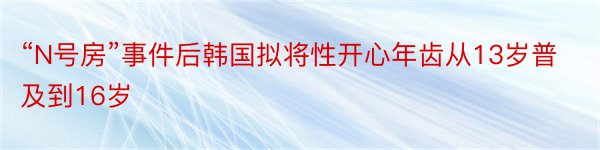 “N号房”事件后韩国拟将性开心年齿从13岁普及到16岁