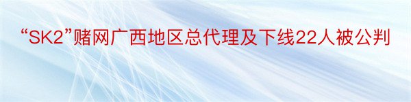 “SK2”赌网广西地区总代理及下线22人被公判