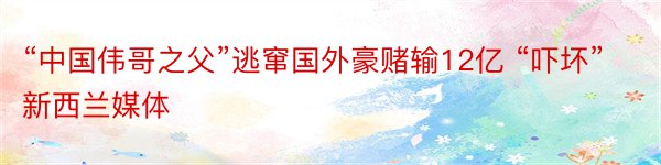 “中国伟哥之父”逃窜国外豪赌输12亿 “吓坏”新西兰媒体