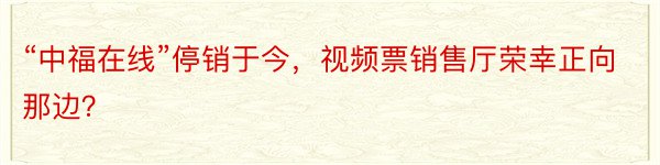 “中福在线”停销于今，视频票销售厅荣幸正向那边？