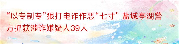 “以专制专”狠打电诈作恶“七寸” 盐城亭湖警方抓获涉诈嫌疑人39人