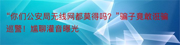 “你们公安局无线网都莫得吗？”骗子竟敢诳骗巡警！尴聊灌音曝光