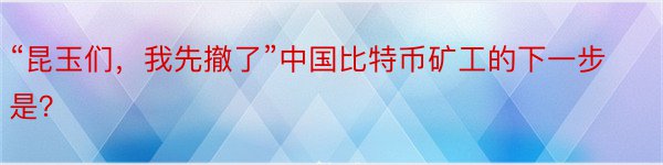 “昆玉们，我先撤了”中国比特币矿工的下一步是？