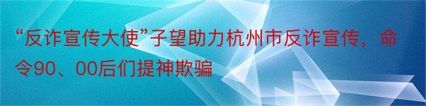 “反诈宣传大使”子望助力杭州市反诈宣传，命令90、00后们提神欺骗