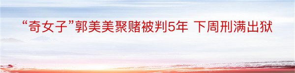 “奇女子”郭美美聚赌被判5年 下周刑满出狱