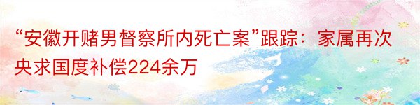 “安徽开赌男督察所内死亡案”跟踪：家属再次央求国度补偿224余万