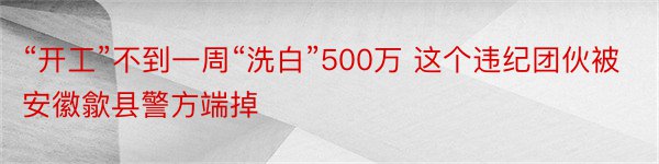 “开工”不到一周“洗白”500万 这个违纪团伙被安徽歙县警方端掉