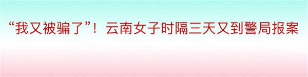 “我又被骗了”！云南女子时隔三天又到警局报案