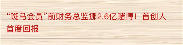 “斑马会员”前财务总监挪2.6亿赌博！首创人首度回报