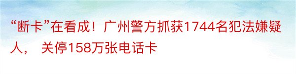 “断卡”在看成！广州警方抓获1744名犯法嫌疑人， 关停158万张电话卡