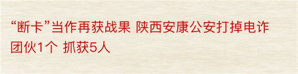 “断卡”当作再获战果 陕西安康公安打掉电诈团伙1个 抓获5人