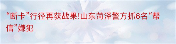 “断卡”行径再获战果!山东菏泽警方抓6名“帮信”嫌犯