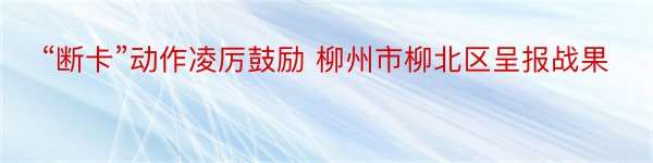 “断卡”动作凌厉鼓励 柳州市柳北区呈报战果