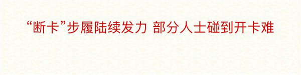 “断卡”步履陆续发力 部分人士碰到开卡难