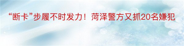 “断卡”步履不时发力！菏泽警方又抓20名嫌犯