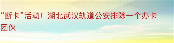 “断卡”活动！湖北武汉轨道公安排除一个办卡团伙