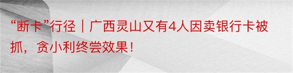 “断卡”行径｜广西灵山又有4人因卖银行卡被抓，贪小利终尝效果！