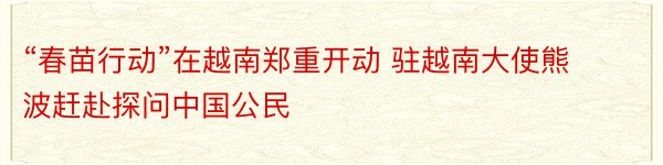 “春苗行动”在越南郑重开动 驻越南大使熊波赶赴探问中国公民