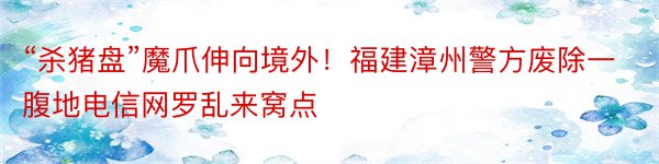 “杀猪盘”魔爪伸向境外！福建漳州警方废除一腹地电信网罗乱来窝点