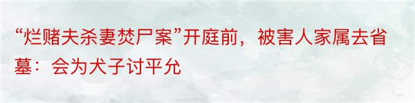 “烂赌夫杀妻焚尸案”开庭前，被害人家属去省墓：会为犬子讨平允