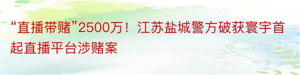 “直播带赌”2500万！江苏盐城警方破获寰宇首起直播平台涉赌案