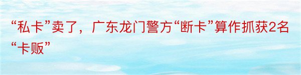 “私卡”卖了，广东龙门警方“断卡”算作抓获2名“卡贩”