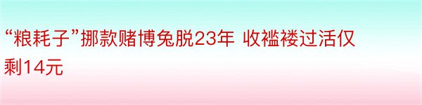 “粮耗子”挪款赌博兔脱23年 收褴褛过活仅剩14元