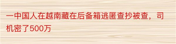 一中国人在越南藏在后备箱逃匿查抄被查，司机密了500万