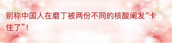 别称中国人在磨丁被两份不同的核酸阐发“卡住了”！