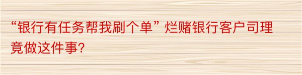 “银行有任务帮我刷个单” 烂赌银行客户司理竟做这件事？